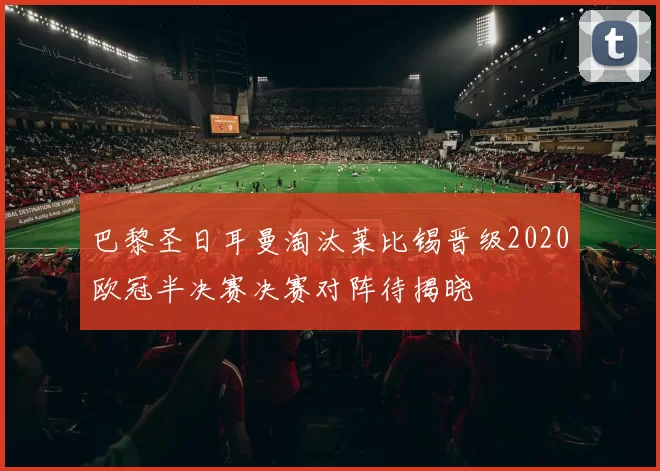 巴黎圣日耳曼淘汰莱比锡晋级2020欧冠半决赛决赛对阵待揭晓